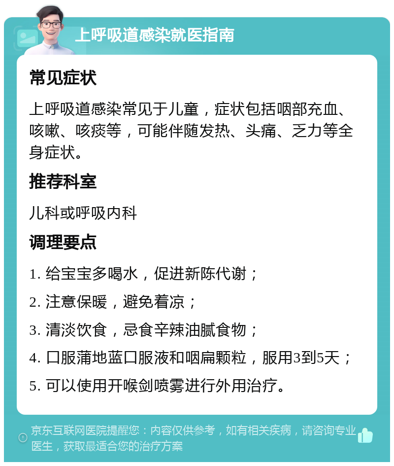 上呼吸道感染就医指南 常见症状 上呼吸道感染常见于儿童，症状包括咽部充血、咳嗽、咳痰等，可能伴随发热、头痛、乏力等全身症状。 推荐科室 儿科或呼吸内科 调理要点 1. 给宝宝多喝水，促进新陈代谢； 2. 注意保暖，避免着凉； 3. 清淡饮食，忌食辛辣油腻食物； 4. 口服蒲地蓝口服液和咽扁颗粒，服用3到5天； 5. 可以使用开喉剑喷雾进行外用治疗。