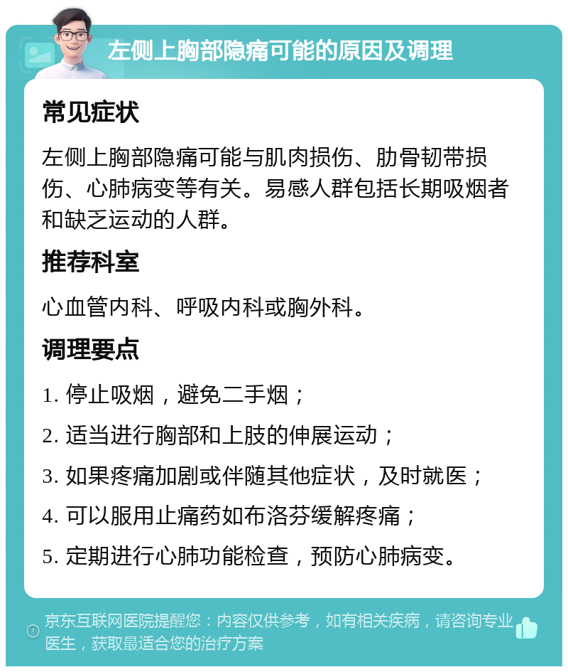 左侧上胸部隐痛可能的原因及调理 常见症状 左侧上胸部隐痛可能与肌肉损伤、肋骨韧带损伤、心肺病变等有关。易感人群包括长期吸烟者和缺乏运动的人群。 推荐科室 心血管内科、呼吸内科或胸外科。 调理要点 1. 停止吸烟，避免二手烟； 2. 适当进行胸部和上肢的伸展运动； 3. 如果疼痛加剧或伴随其他症状，及时就医； 4. 可以服用止痛药如布洛芬缓解疼痛； 5. 定期进行心肺功能检查，预防心肺病变。