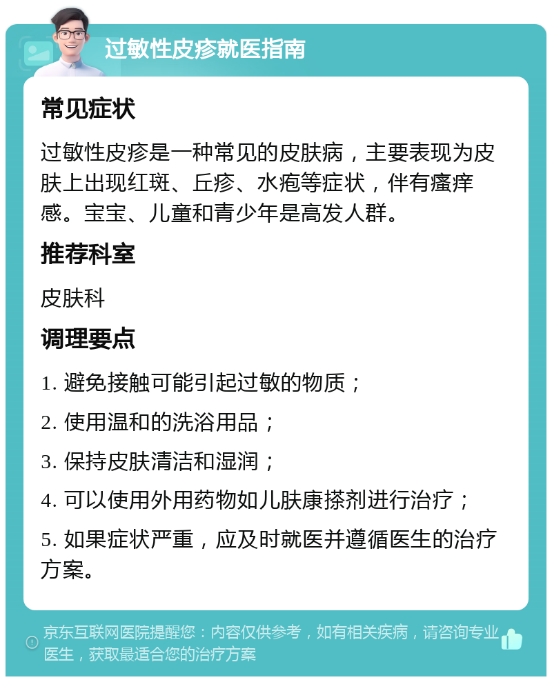 过敏性皮疹就医指南 常见症状 过敏性皮疹是一种常见的皮肤病，主要表现为皮肤上出现红斑、丘疹、水疱等症状，伴有瘙痒感。宝宝、儿童和青少年是高发人群。 推荐科室 皮肤科 调理要点 1. 避免接触可能引起过敏的物质； 2. 使用温和的洗浴用品； 3. 保持皮肤清洁和湿润； 4. 可以使用外用药物如儿肤康搽剂进行治疗； 5. 如果症状严重，应及时就医并遵循医生的治疗方案。