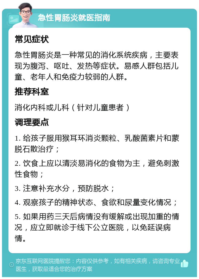 急性胃肠炎就医指南 常见症状 急性胃肠炎是一种常见的消化系统疾病，主要表现为腹泻、呕吐、发热等症状。易感人群包括儿童、老年人和免疫力较弱的人群。 推荐科室 消化内科或儿科（针对儿童患者） 调理要点 1. 给孩子服用猴耳环消炎颗粒、乳酸菌素片和蒙脱石散治疗； 2. 饮食上应以清淡易消化的食物为主，避免刺激性食物； 3. 注意补充水分，预防脱水； 4. 观察孩子的精神状态、食欲和尿量变化情况； 5. 如果用药三天后病情没有缓解或出现加重的情况，应立即就诊于线下公立医院，以免延误病情。