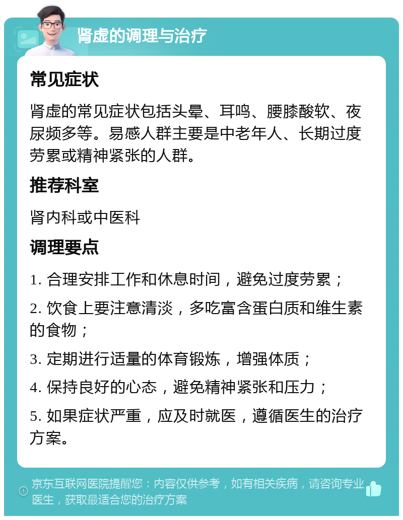 肾虚的调理与治疗 常见症状 肾虚的常见症状包括头晕、耳鸣、腰膝酸软、夜尿频多等。易感人群主要是中老年人、长期过度劳累或精神紧张的人群。 推荐科室 肾内科或中医科 调理要点 1. 合理安排工作和休息时间，避免过度劳累； 2. 饮食上要注意清淡，多吃富含蛋白质和维生素的食物； 3. 定期进行适量的体育锻炼，增强体质； 4. 保持良好的心态，避免精神紧张和压力； 5. 如果症状严重，应及时就医，遵循医生的治疗方案。