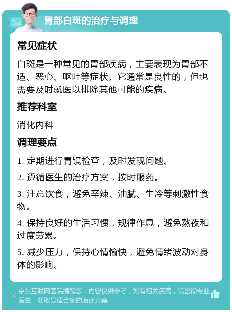 胃部白斑的治疗与调理 常见症状 白斑是一种常见的胃部疾病，主要表现为胃部不适、恶心、呕吐等症状。它通常是良性的，但也需要及时就医以排除其他可能的疾病。 推荐科室 消化内科 调理要点 1. 定期进行胃镜检查，及时发现问题。 2. 遵循医生的治疗方案，按时服药。 3. 注意饮食，避免辛辣、油腻、生冷等刺激性食物。 4. 保持良好的生活习惯，规律作息，避免熬夜和过度劳累。 5. 减少压力，保持心情愉快，避免情绪波动对身体的影响。