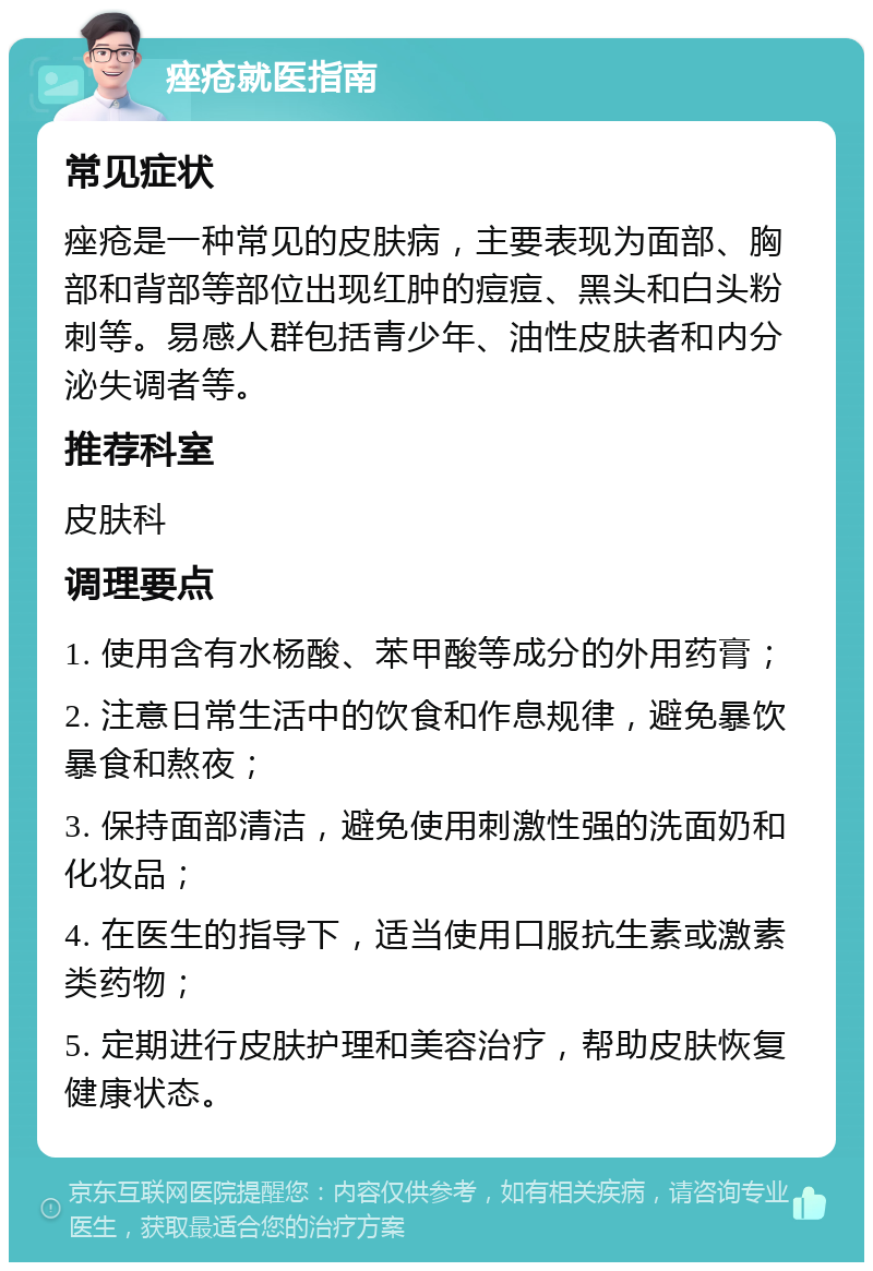 痤疮就医指南 常见症状 痤疮是一种常见的皮肤病，主要表现为面部、胸部和背部等部位出现红肿的痘痘、黑头和白头粉刺等。易感人群包括青少年、油性皮肤者和内分泌失调者等。 推荐科室 皮肤科 调理要点 1. 使用含有水杨酸、苯甲酸等成分的外用药膏； 2. 注意日常生活中的饮食和作息规律，避免暴饮暴食和熬夜； 3. 保持面部清洁，避免使用刺激性强的洗面奶和化妆品； 4. 在医生的指导下，适当使用口服抗生素或激素类药物； 5. 定期进行皮肤护理和美容治疗，帮助皮肤恢复健康状态。