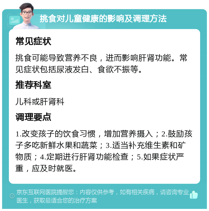 挑食对儿童健康的影响及调理方法 常见症状 挑食可能导致营养不良，进而影响肝肾功能。常见症状包括尿液发白、食欲不振等。 推荐科室 儿科或肝肾科 调理要点 1.改变孩子的饮食习惯，增加营养摄入；2.鼓励孩子多吃新鲜水果和蔬菜；3.适当补充维生素和矿物质；4.定期进行肝肾功能检查；5.如果症状严重，应及时就医。