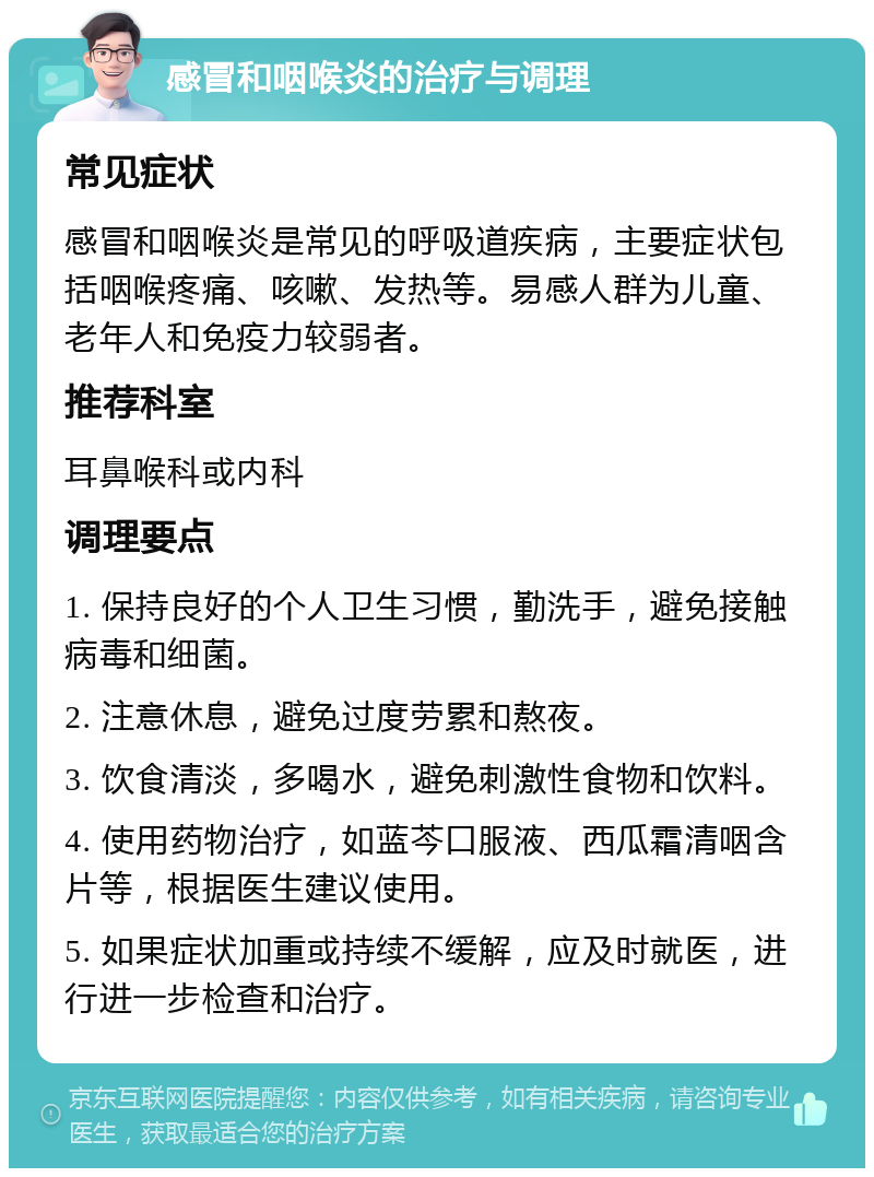 感冒和咽喉炎的治疗与调理 常见症状 感冒和咽喉炎是常见的呼吸道疾病，主要症状包括咽喉疼痛、咳嗽、发热等。易感人群为儿童、老年人和免疫力较弱者。 推荐科室 耳鼻喉科或内科 调理要点 1. 保持良好的个人卫生习惯，勤洗手，避免接触病毒和细菌。 2. 注意休息，避免过度劳累和熬夜。 3. 饮食清淡，多喝水，避免刺激性食物和饮料。 4. 使用药物治疗，如蓝芩口服液、西瓜霜清咽含片等，根据医生建议使用。 5. 如果症状加重或持续不缓解，应及时就医，进行进一步检查和治疗。