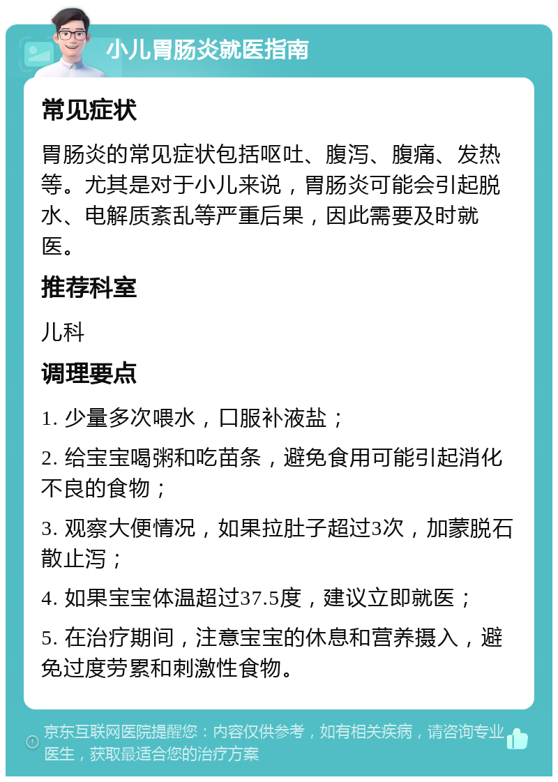 小儿胃肠炎就医指南 常见症状 胃肠炎的常见症状包括呕吐、腹泻、腹痛、发热等。尤其是对于小儿来说，胃肠炎可能会引起脱水、电解质紊乱等严重后果，因此需要及时就医。 推荐科室 儿科 调理要点 1. 少量多次喂水，口服补液盐； 2. 给宝宝喝粥和吃苗条，避免食用可能引起消化不良的食物； 3. 观察大便情况，如果拉肚子超过3次，加蒙脱石散止泻； 4. 如果宝宝体温超过37.5度，建议立即就医； 5. 在治疗期间，注意宝宝的休息和营养摄入，避免过度劳累和刺激性食物。