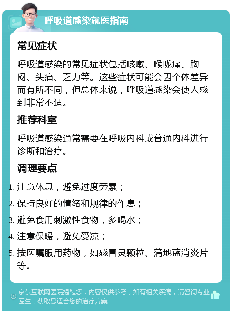 呼吸道感染就医指南 常见症状 呼吸道感染的常见症状包括咳嗽、喉咙痛、胸闷、头痛、乏力等。这些症状可能会因个体差异而有所不同，但总体来说，呼吸道感染会使人感到非常不适。 推荐科室 呼吸道感染通常需要在呼吸内科或普通内科进行诊断和治疗。 调理要点 注意休息，避免过度劳累； 保持良好的情绪和规律的作息； 避免食用刺激性食物，多喝水； 注意保暖，避免受凉； 按医嘱服用药物，如感冒灵颗粒、蒲地蓝消炎片等。