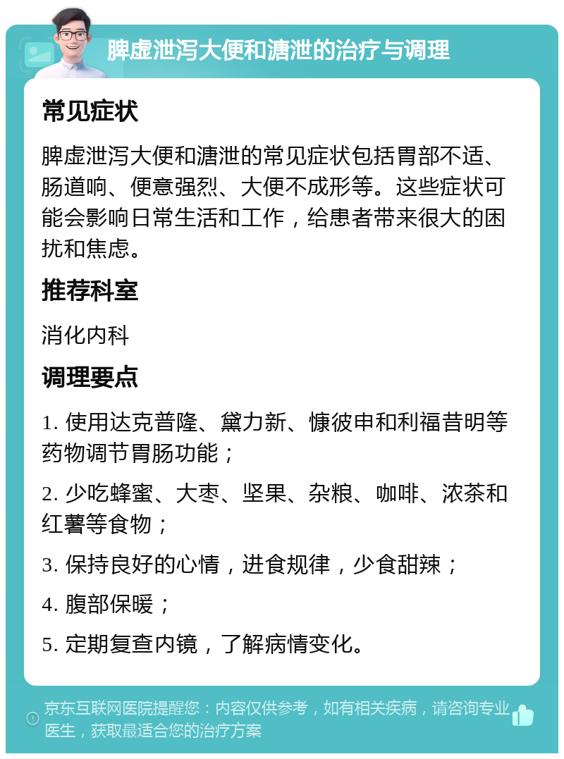 脾虚泄泻大便和溏泄的治疗与调理 常见症状 脾虚泄泻大便和溏泄的常见症状包括胃部不适、肠道响、便意强烈、大便不成形等。这些症状可能会影响日常生活和工作，给患者带来很大的困扰和焦虑。 推荐科室 消化内科 调理要点 1. 使用达克普隆、黛力新、慷彼申和利福昔明等药物调节胃肠功能； 2. 少吃蜂蜜、大枣、坚果、杂粮、咖啡、浓茶和红薯等食物； 3. 保持良好的心情，进食规律，少食甜辣； 4. 腹部保暖； 5. 定期复查内镜，了解病情变化。