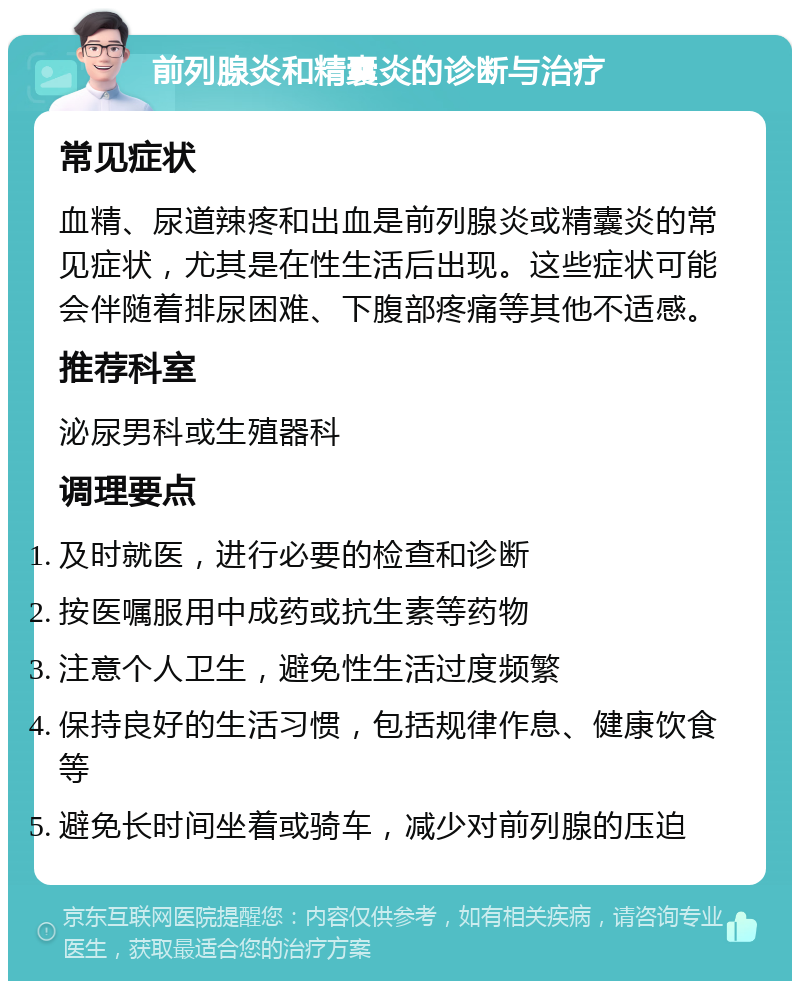 前列腺炎和精囊炎的诊断与治疗 常见症状 血精、尿道辣疼和出血是前列腺炎或精囊炎的常见症状，尤其是在性生活后出现。这些症状可能会伴随着排尿困难、下腹部疼痛等其他不适感。 推荐科室 泌尿男科或生殖器科 调理要点 及时就医，进行必要的检查和诊断 按医嘱服用中成药或抗生素等药物 注意个人卫生，避免性生活过度频繁 保持良好的生活习惯，包括规律作息、健康饮食等 避免长时间坐着或骑车，减少对前列腺的压迫