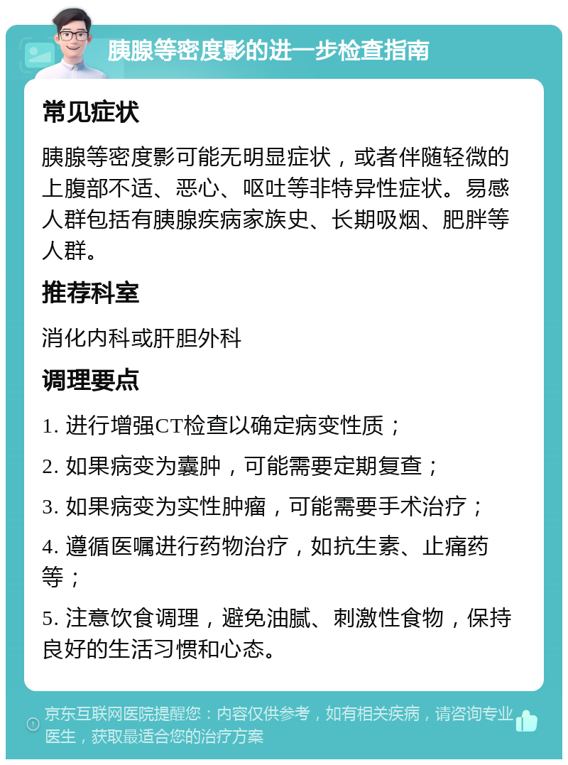 胰腺等密度影的进一步检查指南 常见症状 胰腺等密度影可能无明显症状，或者伴随轻微的上腹部不适、恶心、呕吐等非特异性症状。易感人群包括有胰腺疾病家族史、长期吸烟、肥胖等人群。 推荐科室 消化内科或肝胆外科 调理要点 1. 进行增强CT检查以确定病变性质； 2. 如果病变为囊肿，可能需要定期复查； 3. 如果病变为实性肿瘤，可能需要手术治疗； 4. 遵循医嘱进行药物治疗，如抗生素、止痛药等； 5. 注意饮食调理，避免油腻、刺激性食物，保持良好的生活习惯和心态。