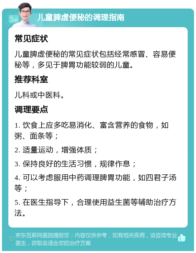 儿童脾虚便秘的调理指南 常见症状 儿童脾虚便秘的常见症状包括经常感冒、容易便秘等，多见于脾胃功能较弱的儿童。 推荐科室 儿科或中医科。 调理要点 1. 饮食上应多吃易消化、富含营养的食物，如粥、面条等； 2. 适量运动，增强体质； 3. 保持良好的生活习惯，规律作息； 4. 可以考虑服用中药调理脾胃功能，如四君子汤等； 5. 在医生指导下，合理使用益生菌等辅助治疗方法。