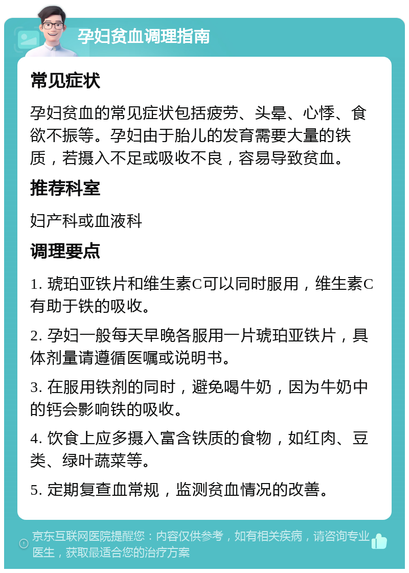 孕妇贫血调理指南 常见症状 孕妇贫血的常见症状包括疲劳、头晕、心悸、食欲不振等。孕妇由于胎儿的发育需要大量的铁质，若摄入不足或吸收不良，容易导致贫血。 推荐科室 妇产科或血液科 调理要点 1. 琥珀亚铁片和维生素C可以同时服用，维生素C有助于铁的吸收。 2. 孕妇一般每天早晚各服用一片琥珀亚铁片，具体剂量请遵循医嘱或说明书。 3. 在服用铁剂的同时，避免喝牛奶，因为牛奶中的钙会影响铁的吸收。 4. 饮食上应多摄入富含铁质的食物，如红肉、豆类、绿叶蔬菜等。 5. 定期复查血常规，监测贫血情况的改善。