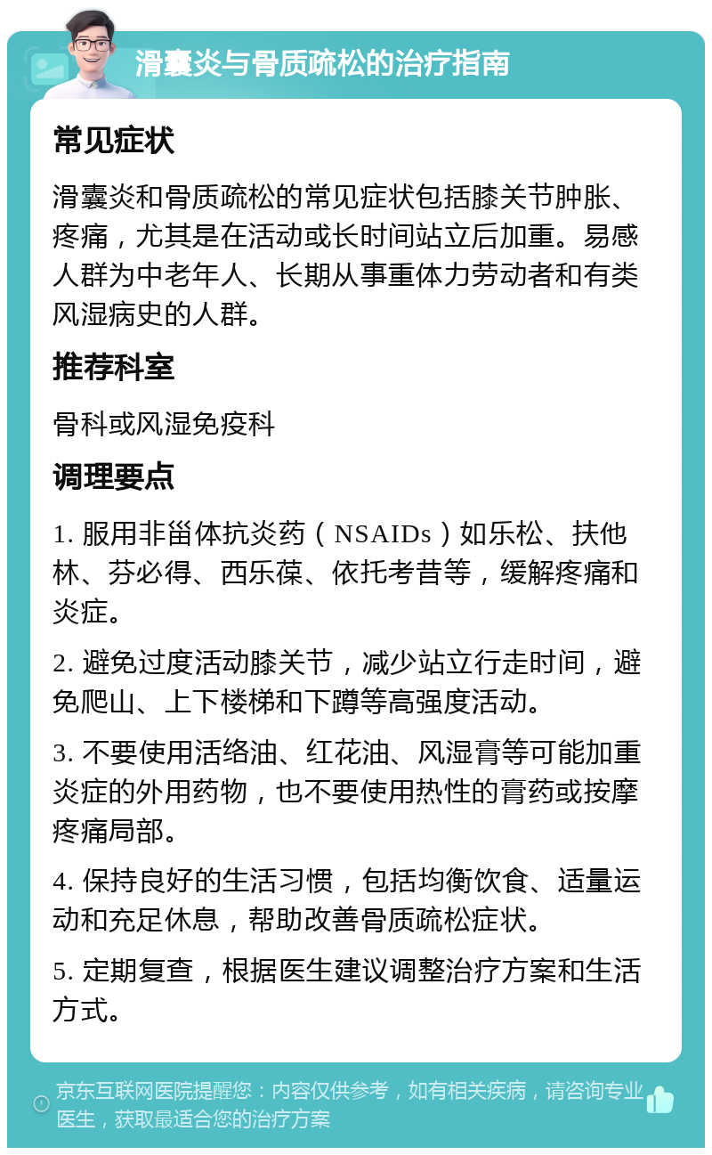 滑囊炎与骨质疏松的治疗指南 常见症状 滑囊炎和骨质疏松的常见症状包括膝关节肿胀、疼痛，尤其是在活动或长时间站立后加重。易感人群为中老年人、长期从事重体力劳动者和有类风湿病史的人群。 推荐科室 骨科或风湿免疫科 调理要点 1. 服用非甾体抗炎药（NSAIDs）如乐松、扶他林、芬必得、西乐葆、依托考昔等，缓解疼痛和炎症。 2. 避免过度活动膝关节，减少站立行走时间，避免爬山、上下楼梯和下蹲等高强度活动。 3. 不要使用活络油、红花油、风湿膏等可能加重炎症的外用药物，也不要使用热性的膏药或按摩疼痛局部。 4. 保持良好的生活习惯，包括均衡饮食、适量运动和充足休息，帮助改善骨质疏松症状。 5. 定期复查，根据医生建议调整治疗方案和生活方式。