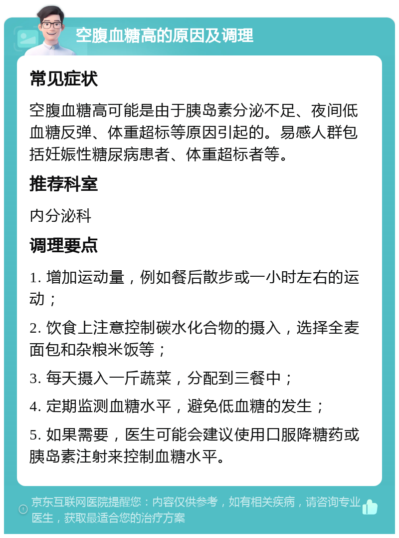 空腹血糖高的原因及调理 常见症状 空腹血糖高可能是由于胰岛素分泌不足、夜间低血糖反弹、体重超标等原因引起的。易感人群包括妊娠性糖尿病患者、体重超标者等。 推荐科室 内分泌科 调理要点 1. 增加运动量，例如餐后散步或一小时左右的运动； 2. 饮食上注意控制碳水化合物的摄入，选择全麦面包和杂粮米饭等； 3. 每天摄入一斤蔬菜，分配到三餐中； 4. 定期监测血糖水平，避免低血糖的发生； 5. 如果需要，医生可能会建议使用口服降糖药或胰岛素注射来控制血糖水平。