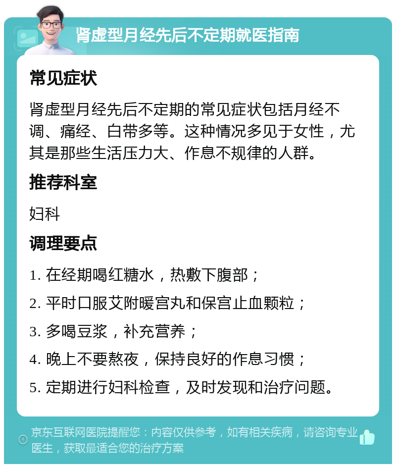 肾虚型月经先后不定期就医指南 常见症状 肾虚型月经先后不定期的常见症状包括月经不调、痛经、白带多等。这种情况多见于女性，尤其是那些生活压力大、作息不规律的人群。 推荐科室 妇科 调理要点 1. 在经期喝红糖水，热敷下腹部； 2. 平时口服艾附暖宫丸和保宫止血颗粒； 3. 多喝豆浆，补充营养； 4. 晚上不要熬夜，保持良好的作息习惯； 5. 定期进行妇科检查，及时发现和治疗问题。