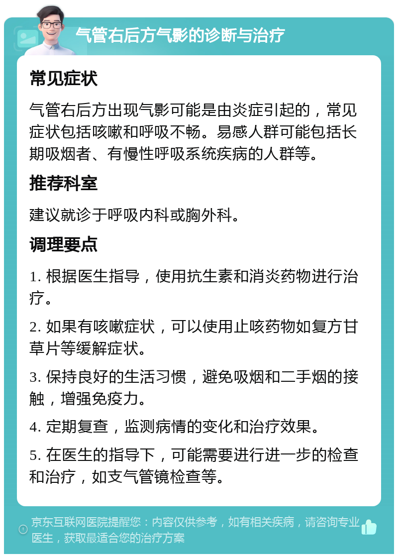 气管右后方气影的诊断与治疗 常见症状 气管右后方出现气影可能是由炎症引起的，常见症状包括咳嗽和呼吸不畅。易感人群可能包括长期吸烟者、有慢性呼吸系统疾病的人群等。 推荐科室 建议就诊于呼吸内科或胸外科。 调理要点 1. 根据医生指导，使用抗生素和消炎药物进行治疗。 2. 如果有咳嗽症状，可以使用止咳药物如复方甘草片等缓解症状。 3. 保持良好的生活习惯，避免吸烟和二手烟的接触，增强免疫力。 4. 定期复查，监测病情的变化和治疗效果。 5. 在医生的指导下，可能需要进行进一步的检查和治疗，如支气管镜检查等。