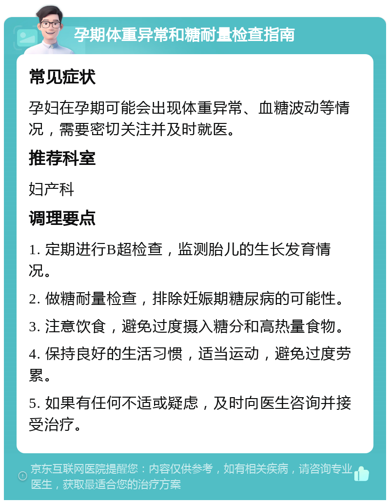 孕期体重异常和糖耐量检查指南 常见症状 孕妇在孕期可能会出现体重异常、血糖波动等情况，需要密切关注并及时就医。 推荐科室 妇产科 调理要点 1. 定期进行B超检查，监测胎儿的生长发育情况。 2. 做糖耐量检查，排除妊娠期糖尿病的可能性。 3. 注意饮食，避免过度摄入糖分和高热量食物。 4. 保持良好的生活习惯，适当运动，避免过度劳累。 5. 如果有任何不适或疑虑，及时向医生咨询并接受治疗。