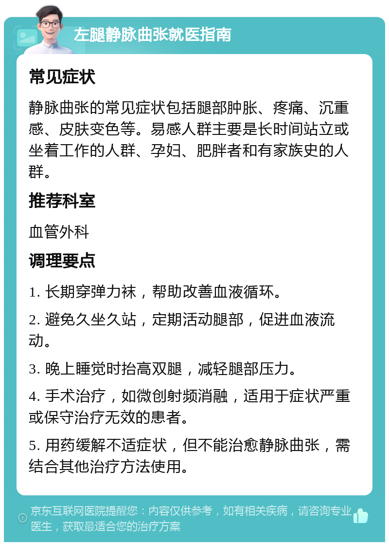 左腿静脉曲张就医指南 常见症状 静脉曲张的常见症状包括腿部肿胀、疼痛、沉重感、皮肤变色等。易感人群主要是长时间站立或坐着工作的人群、孕妇、肥胖者和有家族史的人群。 推荐科室 血管外科 调理要点 1. 长期穿弹力袜，帮助改善血液循环。 2. 避免久坐久站，定期活动腿部，促进血液流动。 3. 晚上睡觉时抬高双腿，减轻腿部压力。 4. 手术治疗，如微创射频消融，适用于症状严重或保守治疗无效的患者。 5. 用药缓解不适症状，但不能治愈静脉曲张，需结合其他治疗方法使用。