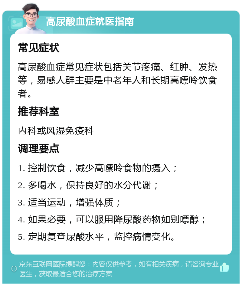 高尿酸血症就医指南 常见症状 高尿酸血症常见症状包括关节疼痛、红肿、发热等，易感人群主要是中老年人和长期高嘌呤饮食者。 推荐科室 内科或风湿免疫科 调理要点 1. 控制饮食，减少高嘌呤食物的摄入； 2. 多喝水，保持良好的水分代谢； 3. 适当运动，增强体质； 4. 如果必要，可以服用降尿酸药物如别嘌醇； 5. 定期复查尿酸水平，监控病情变化。