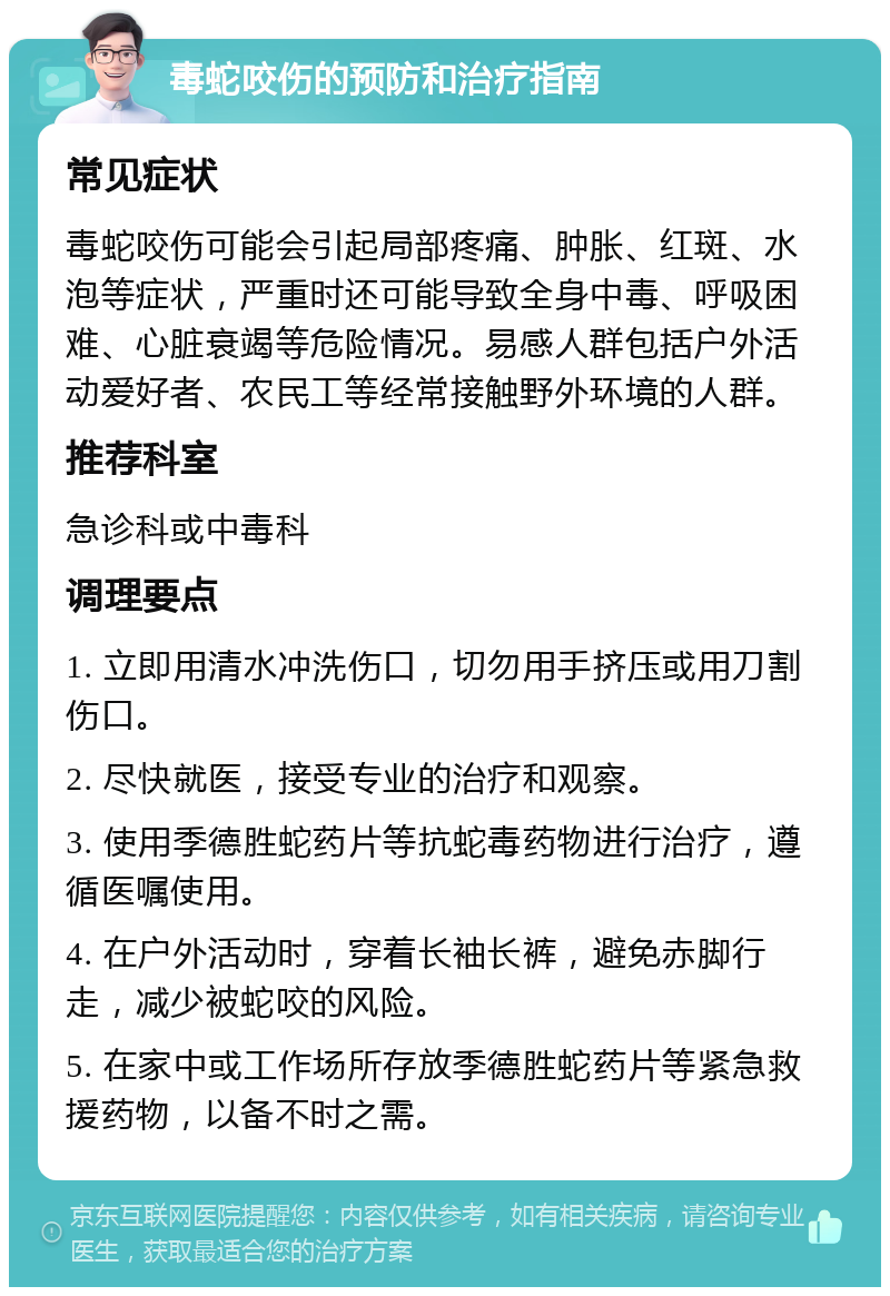 毒蛇咬伤的预防和治疗指南 常见症状 毒蛇咬伤可能会引起局部疼痛、肿胀、红斑、水泡等症状，严重时还可能导致全身中毒、呼吸困难、心脏衰竭等危险情况。易感人群包括户外活动爱好者、农民工等经常接触野外环境的人群。 推荐科室 急诊科或中毒科 调理要点 1. 立即用清水冲洗伤口，切勿用手挤压或用刀割伤口。 2. 尽快就医，接受专业的治疗和观察。 3. 使用季德胜蛇药片等抗蛇毒药物进行治疗，遵循医嘱使用。 4. 在户外活动时，穿着长袖长裤，避免赤脚行走，减少被蛇咬的风险。 5. 在家中或工作场所存放季德胜蛇药片等紧急救援药物，以备不时之需。