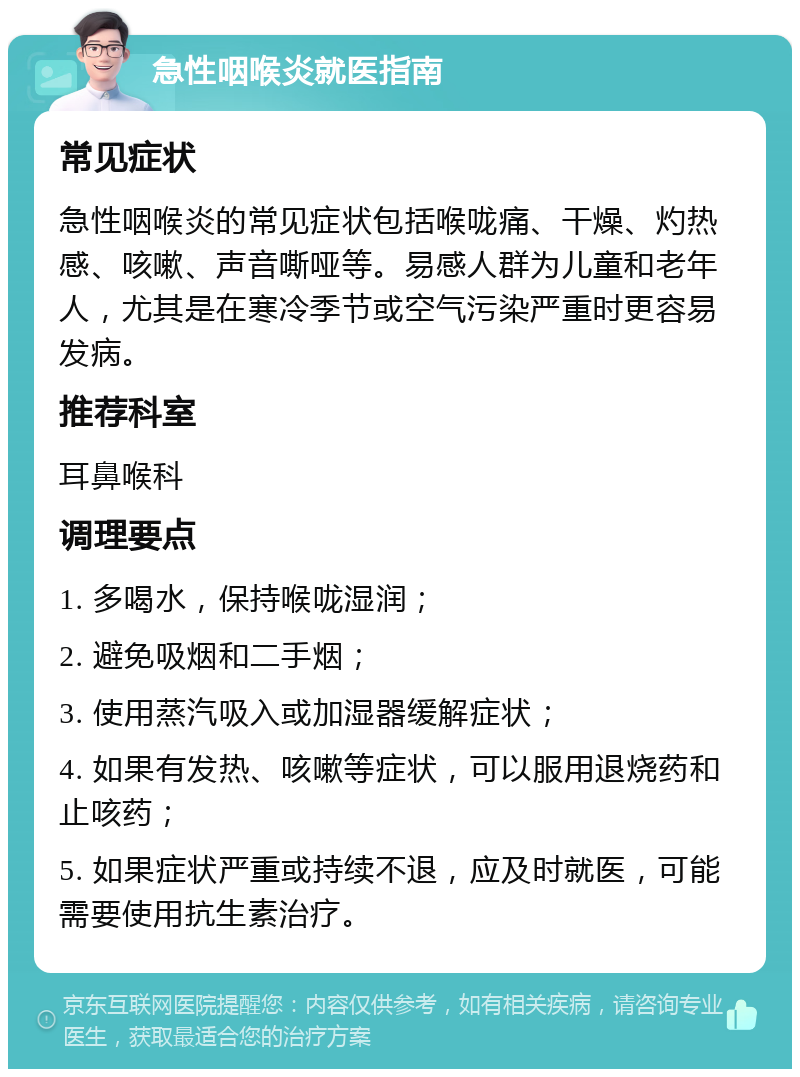 急性咽喉炎就医指南 常见症状 急性咽喉炎的常见症状包括喉咙痛、干燥、灼热感、咳嗽、声音嘶哑等。易感人群为儿童和老年人，尤其是在寒冷季节或空气污染严重时更容易发病。 推荐科室 耳鼻喉科 调理要点 1. 多喝水，保持喉咙湿润； 2. 避免吸烟和二手烟； 3. 使用蒸汽吸入或加湿器缓解症状； 4. 如果有发热、咳嗽等症状，可以服用退烧药和止咳药； 5. 如果症状严重或持续不退，应及时就医，可能需要使用抗生素治疗。