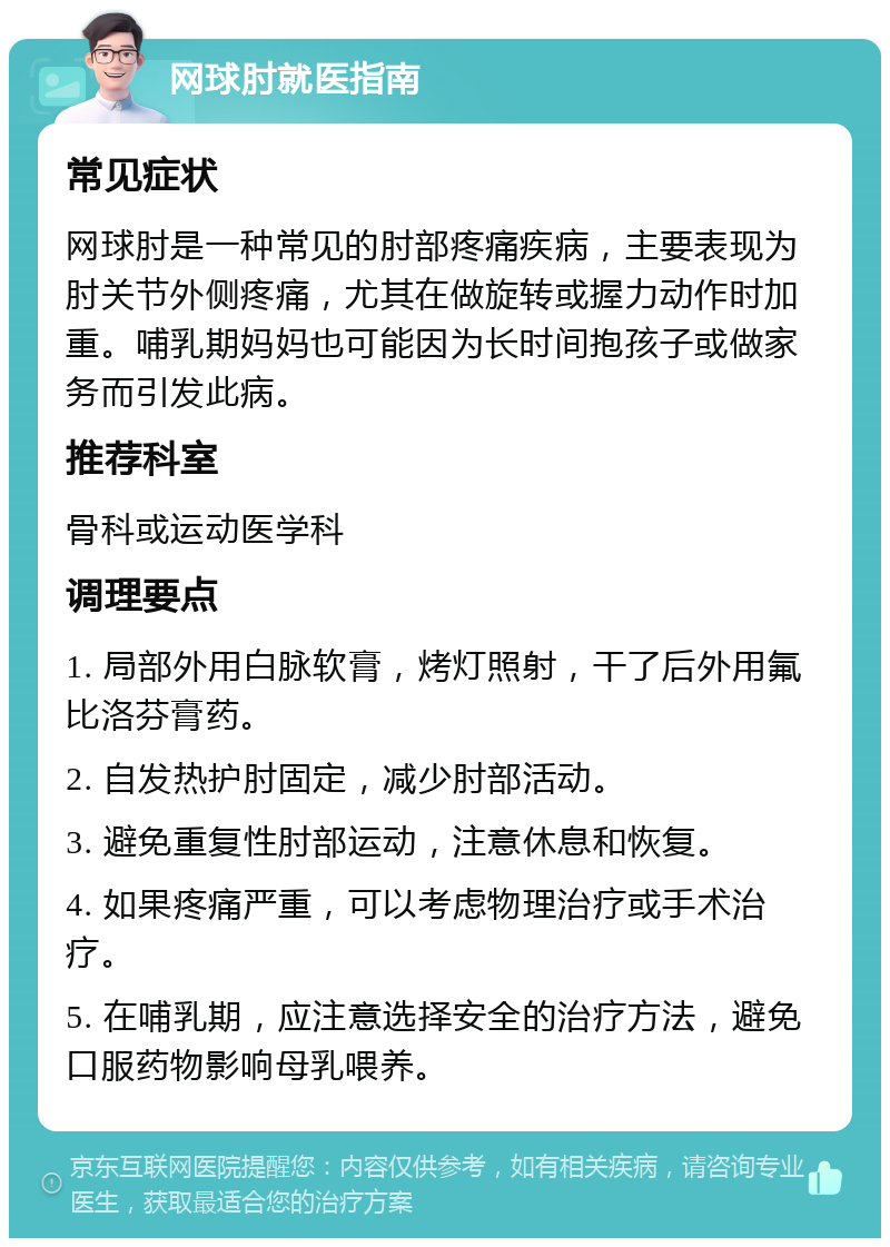 网球肘就医指南 常见症状 网球肘是一种常见的肘部疼痛疾病，主要表现为肘关节外侧疼痛，尤其在做旋转或握力动作时加重。哺乳期妈妈也可能因为长时间抱孩子或做家务而引发此病。 推荐科室 骨科或运动医学科 调理要点 1. 局部外用白脉软膏，烤灯照射，干了后外用氟比洛芬膏药。 2. 自发热护肘固定，减少肘部活动。 3. 避免重复性肘部运动，注意休息和恢复。 4. 如果疼痛严重，可以考虑物理治疗或手术治疗。 5. 在哺乳期，应注意选择安全的治疗方法，避免口服药物影响母乳喂养。