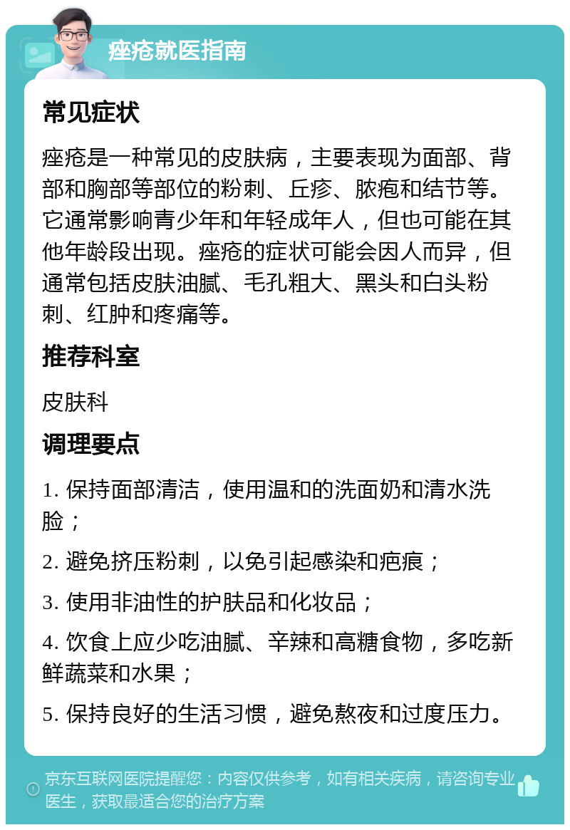 痤疮就医指南 常见症状 痤疮是一种常见的皮肤病，主要表现为面部、背部和胸部等部位的粉刺、丘疹、脓疱和结节等。它通常影响青少年和年轻成年人，但也可能在其他年龄段出现。痤疮的症状可能会因人而异，但通常包括皮肤油腻、毛孔粗大、黑头和白头粉刺、红肿和疼痛等。 推荐科室 皮肤科 调理要点 1. 保持面部清洁，使用温和的洗面奶和清水洗脸； 2. 避免挤压粉刺，以免引起感染和疤痕； 3. 使用非油性的护肤品和化妆品； 4. 饮食上应少吃油腻、辛辣和高糖食物，多吃新鲜蔬菜和水果； 5. 保持良好的生活习惯，避免熬夜和过度压力。