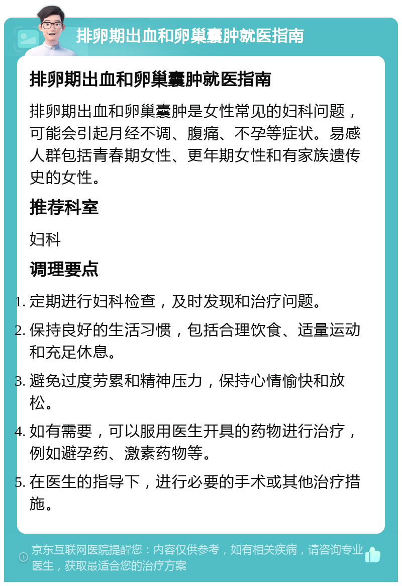 排卵期出血和卵巢囊肿就医指南 排卵期出血和卵巢囊肿就医指南 排卵期出血和卵巢囊肿是女性常见的妇科问题，可能会引起月经不调、腹痛、不孕等症状。易感人群包括青春期女性、更年期女性和有家族遗传史的女性。 推荐科室 妇科 调理要点 定期进行妇科检查，及时发现和治疗问题。 保持良好的生活习惯，包括合理饮食、适量运动和充足休息。 避免过度劳累和精神压力，保持心情愉快和放松。 如有需要，可以服用医生开具的药物进行治疗，例如避孕药、激素药物等。 在医生的指导下，进行必要的手术或其他治疗措施。