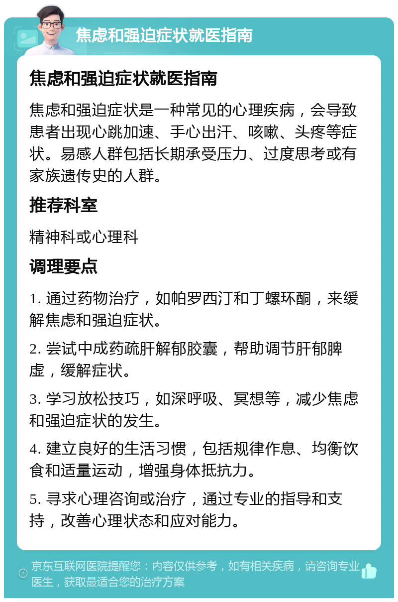 焦虑和强迫症状就医指南 焦虑和强迫症状就医指南 焦虑和强迫症状是一种常见的心理疾病，会导致患者出现心跳加速、手心出汗、咳嗽、头疼等症状。易感人群包括长期承受压力、过度思考或有家族遗传史的人群。 推荐科室 精神科或心理科 调理要点 1. 通过药物治疗，如帕罗西汀和丁螺环酮，来缓解焦虑和强迫症状。 2. 尝试中成药疏肝解郁胶囊，帮助调节肝郁脾虚，缓解症状。 3. 学习放松技巧，如深呼吸、冥想等，减少焦虑和强迫症状的发生。 4. 建立良好的生活习惯，包括规律作息、均衡饮食和适量运动，增强身体抵抗力。 5. 寻求心理咨询或治疗，通过专业的指导和支持，改善心理状态和应对能力。