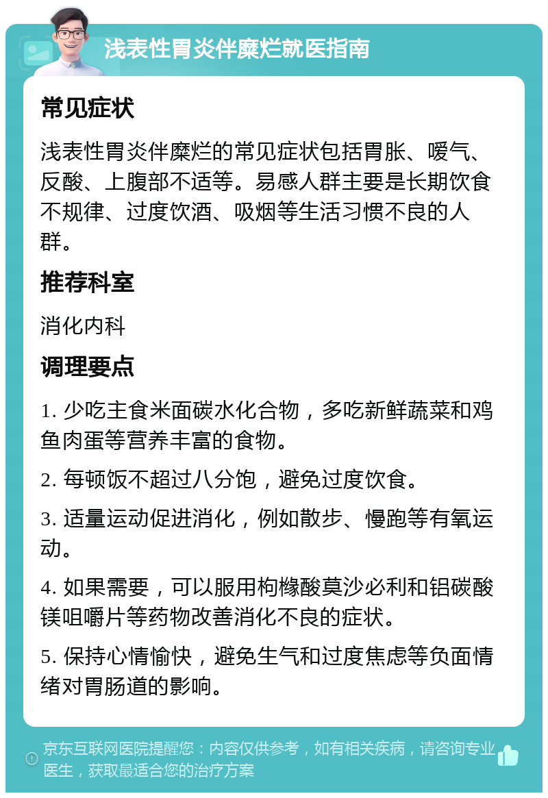 浅表性胃炎伴糜烂就医指南 常见症状 浅表性胃炎伴糜烂的常见症状包括胃胀、嗳气、反酸、上腹部不适等。易感人群主要是长期饮食不规律、过度饮酒、吸烟等生活习惯不良的人群。 推荐科室 消化内科 调理要点 1. 少吃主食米面碳水化合物，多吃新鲜蔬菜和鸡鱼肉蛋等营养丰富的食物。 2. 每顿饭不超过八分饱，避免过度饮食。 3. 适量运动促进消化，例如散步、慢跑等有氧运动。 4. 如果需要，可以服用枸橼酸莫沙必利和铝碳酸镁咀嚼片等药物改善消化不良的症状。 5. 保持心情愉快，避免生气和过度焦虑等负面情绪对胃肠道的影响。