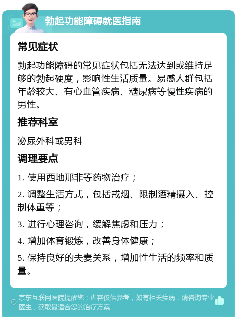 勃起功能障碍就医指南 常见症状 勃起功能障碍的常见症状包括无法达到或维持足够的勃起硬度，影响性生活质量。易感人群包括年龄较大、有心血管疾病、糖尿病等慢性疾病的男性。 推荐科室 泌尿外科或男科 调理要点 1. 使用西地那非等药物治疗； 2. 调整生活方式，包括戒烟、限制酒精摄入、控制体重等； 3. 进行心理咨询，缓解焦虑和压力； 4. 增加体育锻炼，改善身体健康； 5. 保持良好的夫妻关系，增加性生活的频率和质量。