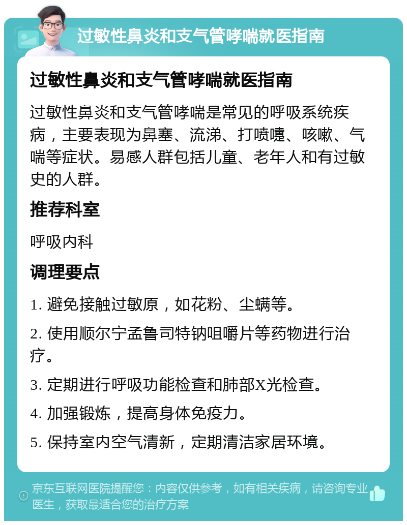 过敏性鼻炎和支气管哮喘就医指南 过敏性鼻炎和支气管哮喘就医指南 过敏性鼻炎和支气管哮喘是常见的呼吸系统疾病，主要表现为鼻塞、流涕、打喷嚏、咳嗽、气喘等症状。易感人群包括儿童、老年人和有过敏史的人群。 推荐科室 呼吸内科 调理要点 1. 避免接触过敏原，如花粉、尘螨等。 2. 使用顺尔宁孟鲁司特钠咀嚼片等药物进行治疗。 3. 定期进行呼吸功能检查和肺部X光检查。 4. 加强锻炼，提高身体免疫力。 5. 保持室内空气清新，定期清洁家居环境。