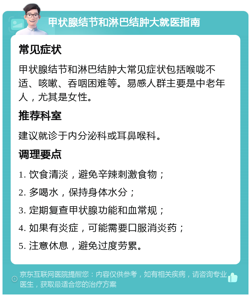 甲状腺结节和淋巴结肿大就医指南 常见症状 甲状腺结节和淋巴结肿大常见症状包括喉咙不适、咳嗽、吞咽困难等。易感人群主要是中老年人，尤其是女性。 推荐科室 建议就诊于内分泌科或耳鼻喉科。 调理要点 1. 饮食清淡，避免辛辣刺激食物； 2. 多喝水，保持身体水分； 3. 定期复查甲状腺功能和血常规； 4. 如果有炎症，可能需要口服消炎药； 5. 注意休息，避免过度劳累。