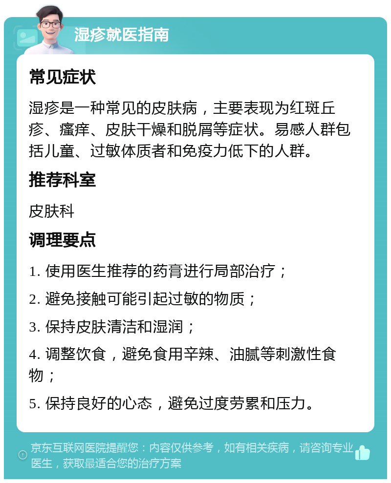 湿疹就医指南 常见症状 湿疹是一种常见的皮肤病，主要表现为红斑丘疹、瘙痒、皮肤干燥和脱屑等症状。易感人群包括儿童、过敏体质者和免疫力低下的人群。 推荐科室 皮肤科 调理要点 1. 使用医生推荐的药膏进行局部治疗； 2. 避免接触可能引起过敏的物质； 3. 保持皮肤清洁和湿润； 4. 调整饮食，避免食用辛辣、油腻等刺激性食物； 5. 保持良好的心态，避免过度劳累和压力。