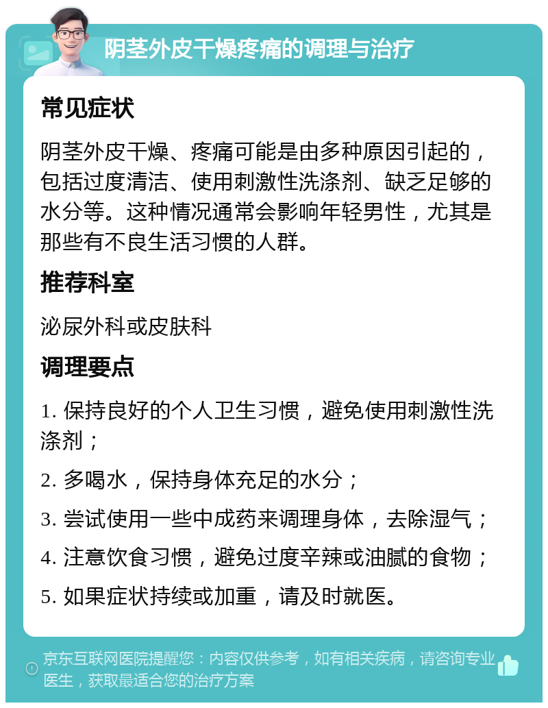 阴茎外皮干燥疼痛的调理与治疗 常见症状 阴茎外皮干燥、疼痛可能是由多种原因引起的，包括过度清洁、使用刺激性洗涤剂、缺乏足够的水分等。这种情况通常会影响年轻男性，尤其是那些有不良生活习惯的人群。 推荐科室 泌尿外科或皮肤科 调理要点 1. 保持良好的个人卫生习惯，避免使用刺激性洗涤剂； 2. 多喝水，保持身体充足的水分； 3. 尝试使用一些中成药来调理身体，去除湿气； 4. 注意饮食习惯，避免过度辛辣或油腻的食物； 5. 如果症状持续或加重，请及时就医。