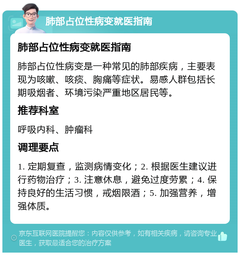 肺部占位性病变就医指南 肺部占位性病变就医指南 肺部占位性病变是一种常见的肺部疾病，主要表现为咳嗽、咳痰、胸痛等症状。易感人群包括长期吸烟者、环境污染严重地区居民等。 推荐科室 呼吸内科、肿瘤科 调理要点 1. 定期复查，监测病情变化；2. 根据医生建议进行药物治疗；3. 注意休息，避免过度劳累；4. 保持良好的生活习惯，戒烟限酒；5. 加强营养，增强体质。