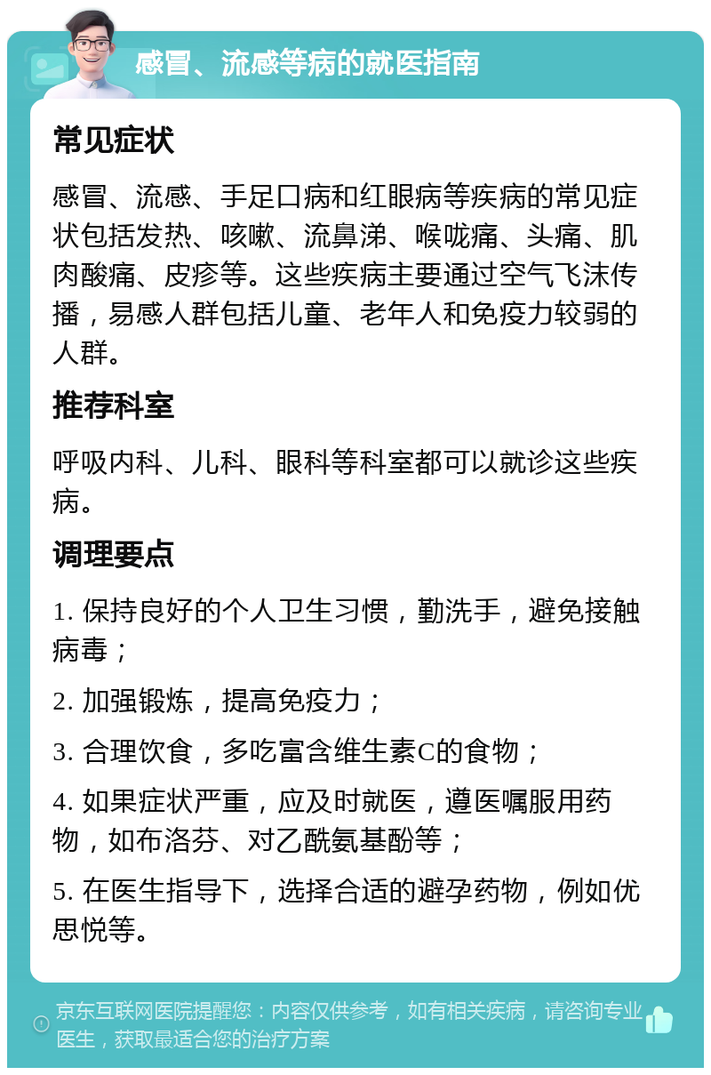 感冒、流感等病的就医指南 常见症状 感冒、流感、手足口病和红眼病等疾病的常见症状包括发热、咳嗽、流鼻涕、喉咙痛、头痛、肌肉酸痛、皮疹等。这些疾病主要通过空气飞沫传播，易感人群包括儿童、老年人和免疫力较弱的人群。 推荐科室 呼吸内科、儿科、眼科等科室都可以就诊这些疾病。 调理要点 1. 保持良好的个人卫生习惯，勤洗手，避免接触病毒； 2. 加强锻炼，提高免疫力； 3. 合理饮食，多吃富含维生素C的食物； 4. 如果症状严重，应及时就医，遵医嘱服用药物，如布洛芬、对乙酰氨基酚等； 5. 在医生指导下，选择合适的避孕药物，例如优思悦等。