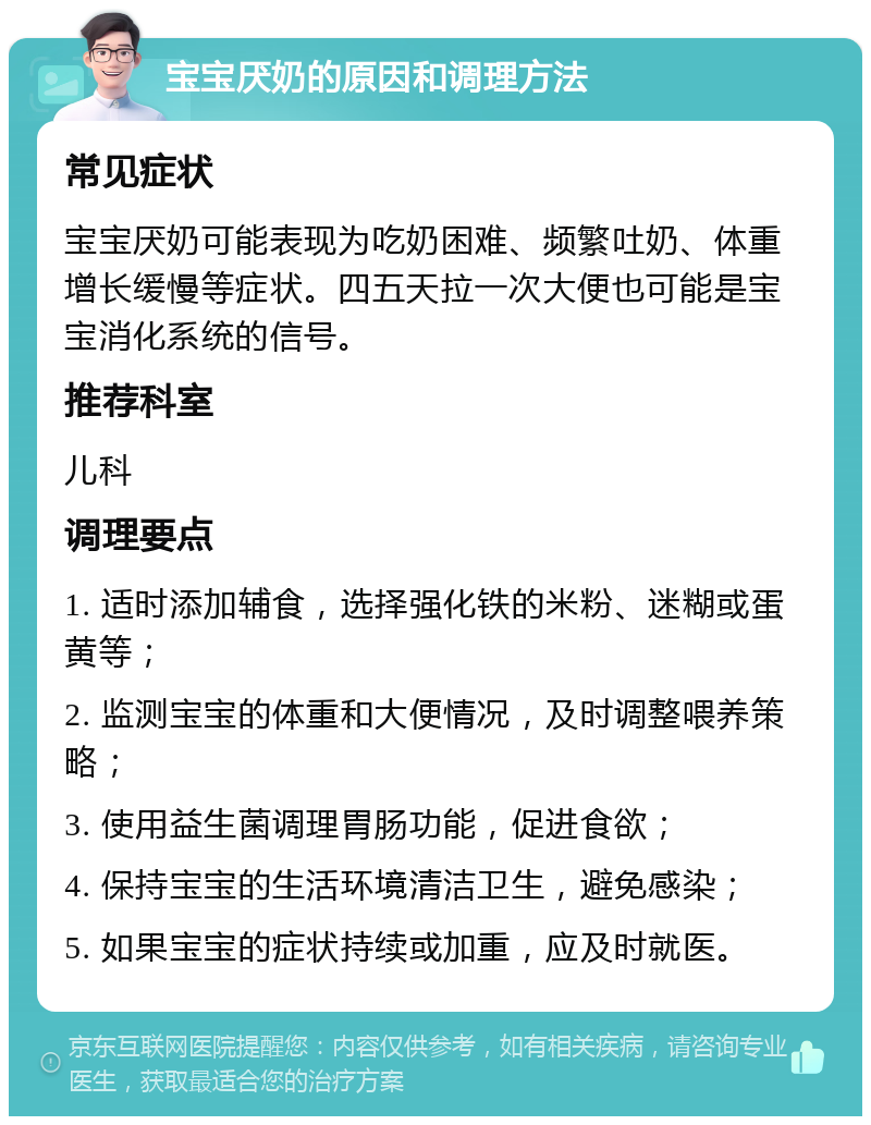 宝宝厌奶的原因和调理方法 常见症状 宝宝厌奶可能表现为吃奶困难、频繁吐奶、体重增长缓慢等症状。四五天拉一次大便也可能是宝宝消化系统的信号。 推荐科室 儿科 调理要点 1. 适时添加辅食，选择强化铁的米粉、迷糊或蛋黄等； 2. 监测宝宝的体重和大便情况，及时调整喂养策略； 3. 使用益生菌调理胃肠功能，促进食欲； 4. 保持宝宝的生活环境清洁卫生，避免感染； 5. 如果宝宝的症状持续或加重，应及时就医。