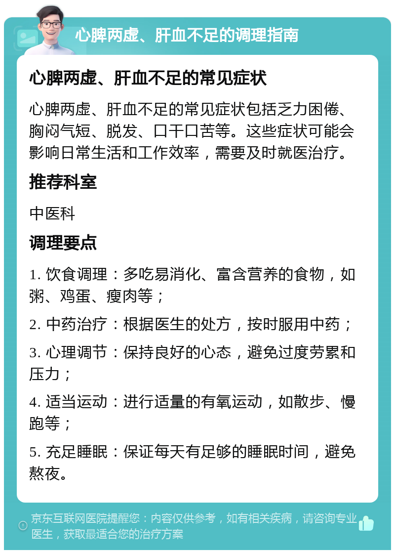 心脾两虚、肝血不足的调理指南 心脾两虚、肝血不足的常见症状 心脾两虚、肝血不足的常见症状包括乏力困倦、胸闷气短、脱发、口干口苦等。这些症状可能会影响日常生活和工作效率，需要及时就医治疗。 推荐科室 中医科 调理要点 1. 饮食调理：多吃易消化、富含营养的食物，如粥、鸡蛋、瘦肉等； 2. 中药治疗：根据医生的处方，按时服用中药； 3. 心理调节：保持良好的心态，避免过度劳累和压力； 4. 适当运动：进行适量的有氧运动，如散步、慢跑等； 5. 充足睡眠：保证每天有足够的睡眠时间，避免熬夜。