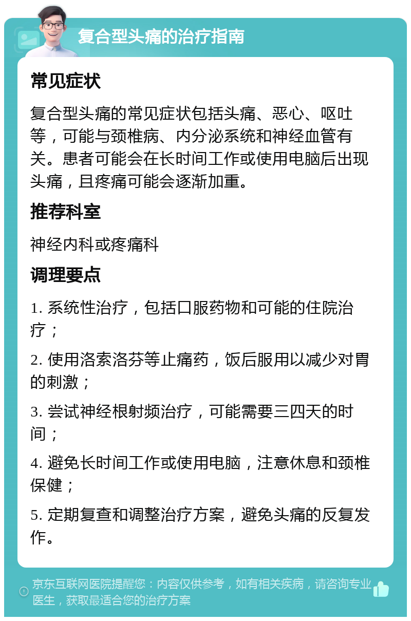 复合型头痛的治疗指南 常见症状 复合型头痛的常见症状包括头痛、恶心、呕吐等，可能与颈椎病、内分泌系统和神经血管有关。患者可能会在长时间工作或使用电脑后出现头痛，且疼痛可能会逐渐加重。 推荐科室 神经内科或疼痛科 调理要点 1. 系统性治疗，包括口服药物和可能的住院治疗； 2. 使用洛索洛芬等止痛药，饭后服用以减少对胃的刺激； 3. 尝试神经根射频治疗，可能需要三四天的时间； 4. 避免长时间工作或使用电脑，注意休息和颈椎保健； 5. 定期复查和调整治疗方案，避免头痛的反复发作。