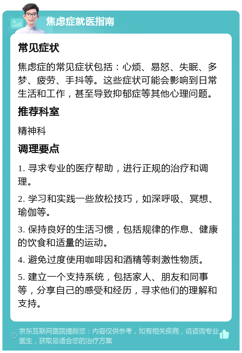 焦虑症就医指南 常见症状 焦虑症的常见症状包括：心烦、易怒、失眠、多梦、疲劳、手抖等。这些症状可能会影响到日常生活和工作，甚至导致抑郁症等其他心理问题。 推荐科室 精神科 调理要点 1. 寻求专业的医疗帮助，进行正规的治疗和调理。 2. 学习和实践一些放松技巧，如深呼吸、冥想、瑜伽等。 3. 保持良好的生活习惯，包括规律的作息、健康的饮食和适量的运动。 4. 避免过度使用咖啡因和酒精等刺激性物质。 5. 建立一个支持系统，包括家人、朋友和同事等，分享自己的感受和经历，寻求他们的理解和支持。