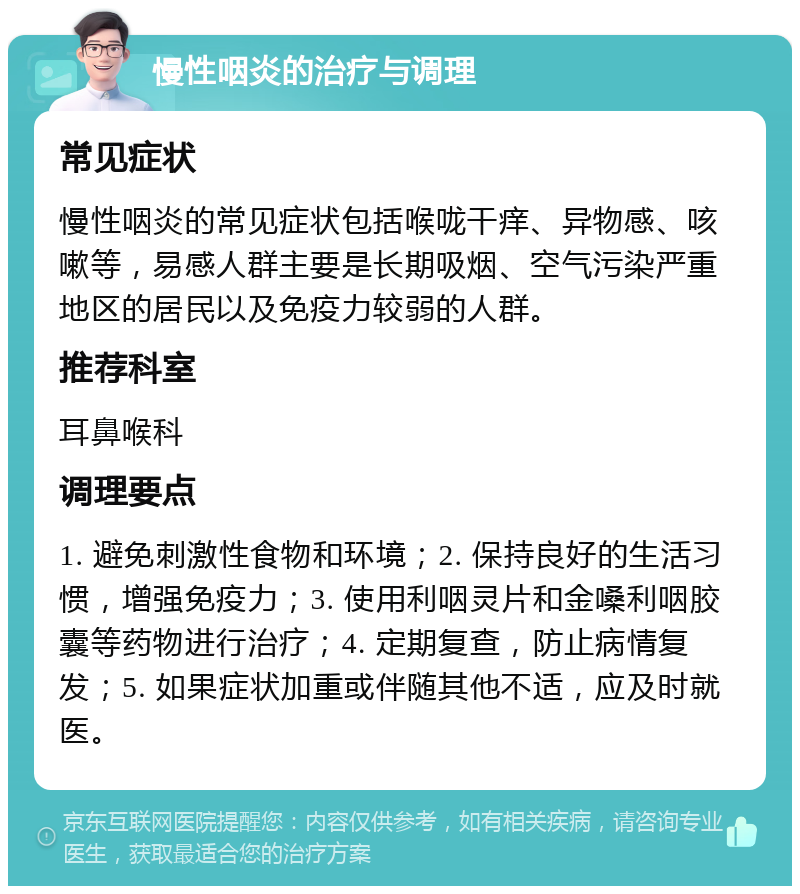 慢性咽炎的治疗与调理 常见症状 慢性咽炎的常见症状包括喉咙干痒、异物感、咳嗽等，易感人群主要是长期吸烟、空气污染严重地区的居民以及免疫力较弱的人群。 推荐科室 耳鼻喉科 调理要点 1. 避免刺激性食物和环境；2. 保持良好的生活习惯，增强免疫力；3. 使用利咽灵片和金嗓利咽胶囊等药物进行治疗；4. 定期复查，防止病情复发；5. 如果症状加重或伴随其他不适，应及时就医。