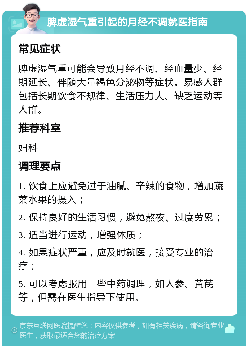 脾虚湿气重引起的月经不调就医指南 常见症状 脾虚湿气重可能会导致月经不调、经血量少、经期延长、伴随大量褐色分泌物等症状。易感人群包括长期饮食不规律、生活压力大、缺乏运动等人群。 推荐科室 妇科 调理要点 1. 饮食上应避免过于油腻、辛辣的食物，增加蔬菜水果的摄入； 2. 保持良好的生活习惯，避免熬夜、过度劳累； 3. 适当进行运动，增强体质； 4. 如果症状严重，应及时就医，接受专业的治疗； 5. 可以考虑服用一些中药调理，如人参、黄芪等，但需在医生指导下使用。