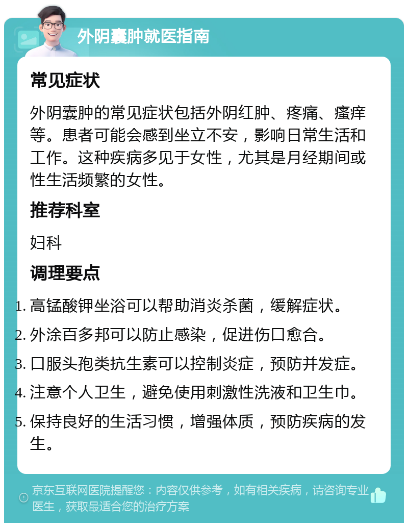 外阴囊肿就医指南 常见症状 外阴囊肿的常见症状包括外阴红肿、疼痛、瘙痒等。患者可能会感到坐立不安，影响日常生活和工作。这种疾病多见于女性，尤其是月经期间或性生活频繁的女性。 推荐科室 妇科 调理要点 高锰酸钾坐浴可以帮助消炎杀菌，缓解症状。 外涂百多邦可以防止感染，促进伤口愈合。 口服头孢类抗生素可以控制炎症，预防并发症。 注意个人卫生，避免使用刺激性洗液和卫生巾。 保持良好的生活习惯，增强体质，预防疾病的发生。