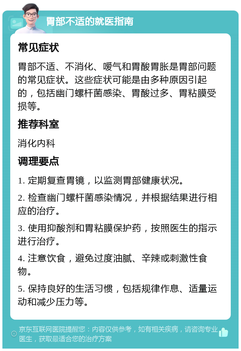 胃部不适的就医指南 常见症状 胃部不适、不消化、嗳气和胃酸胃胀是胃部问题的常见症状。这些症状可能是由多种原因引起的，包括幽门螺杆菌感染、胃酸过多、胃粘膜受损等。 推荐科室 消化内科 调理要点 1. 定期复查胃镜，以监测胃部健康状况。 2. 检查幽门螺杆菌感染情况，并根据结果进行相应的治疗。 3. 使用抑酸剂和胃粘膜保护药，按照医生的指示进行治疗。 4. 注意饮食，避免过度油腻、辛辣或刺激性食物。 5. 保持良好的生活习惯，包括规律作息、适量运动和减少压力等。