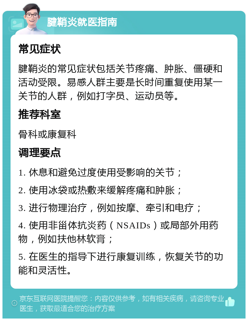 腱鞘炎就医指南 常见症状 腱鞘炎的常见症状包括关节疼痛、肿胀、僵硬和活动受限。易感人群主要是长时间重复使用某一关节的人群，例如打字员、运动员等。 推荐科室 骨科或康复科 调理要点 1. 休息和避免过度使用受影响的关节； 2. 使用冰袋或热敷来缓解疼痛和肿胀； 3. 进行物理治疗，例如按摩、牵引和电疗； 4. 使用非甾体抗炎药（NSAIDs）或局部外用药物，例如扶他林软膏； 5. 在医生的指导下进行康复训练，恢复关节的功能和灵活性。