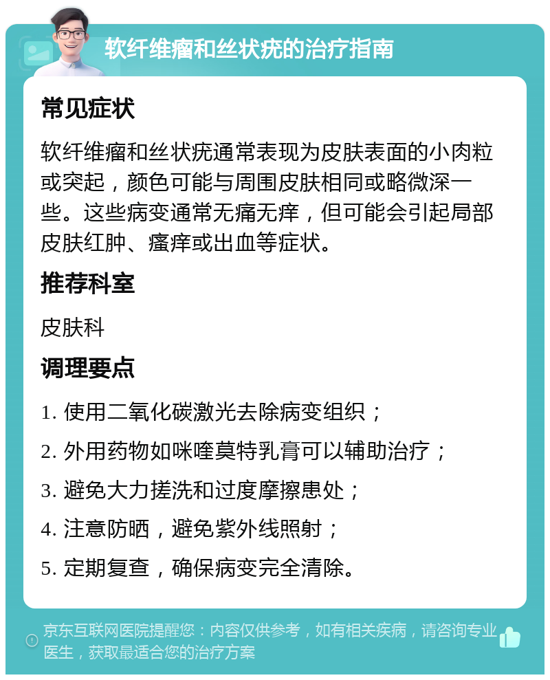 软纤维瘤和丝状疣的治疗指南 常见症状 软纤维瘤和丝状疣通常表现为皮肤表面的小肉粒或突起，颜色可能与周围皮肤相同或略微深一些。这些病变通常无痛无痒，但可能会引起局部皮肤红肿、瘙痒或出血等症状。 推荐科室 皮肤科 调理要点 1. 使用二氧化碳激光去除病变组织； 2. 外用药物如咪喹莫特乳膏可以辅助治疗； 3. 避免大力搓洗和过度摩擦患处； 4. 注意防晒，避免紫外线照射； 5. 定期复查，确保病变完全清除。