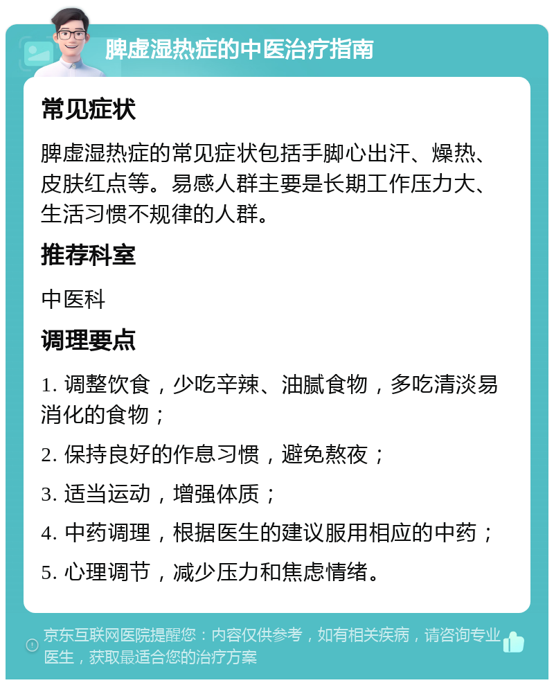 脾虚湿热症的中医治疗指南 常见症状 脾虚湿热症的常见症状包括手脚心出汗、燥热、皮肤红点等。易感人群主要是长期工作压力大、生活习惯不规律的人群。 推荐科室 中医科 调理要点 1. 调整饮食，少吃辛辣、油腻食物，多吃清淡易消化的食物； 2. 保持良好的作息习惯，避免熬夜； 3. 适当运动，增强体质； 4. 中药调理，根据医生的建议服用相应的中药； 5. 心理调节，减少压力和焦虑情绪。