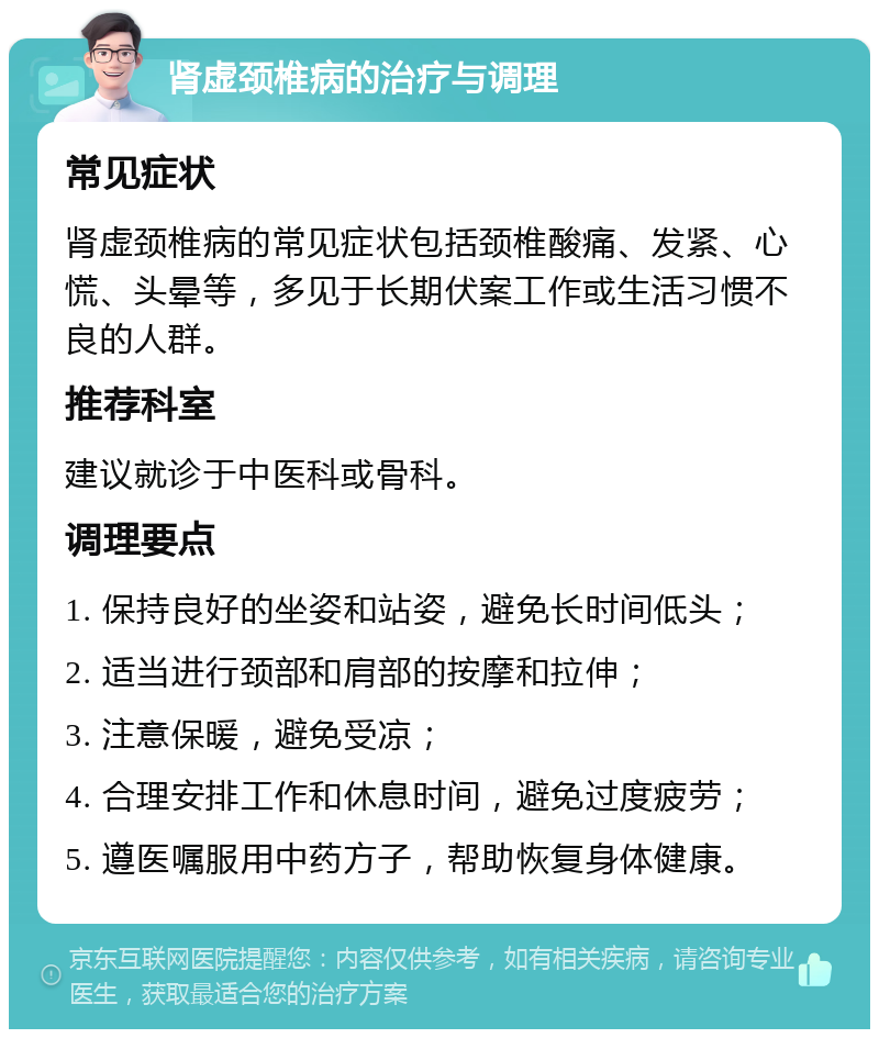 肾虚颈椎病的治疗与调理 常见症状 肾虚颈椎病的常见症状包括颈椎酸痛、发紧、心慌、头晕等，多见于长期伏案工作或生活习惯不良的人群。 推荐科室 建议就诊于中医科或骨科。 调理要点 1. 保持良好的坐姿和站姿，避免长时间低头； 2. 适当进行颈部和肩部的按摩和拉伸； 3. 注意保暖，避免受凉； 4. 合理安排工作和休息时间，避免过度疲劳； 5. 遵医嘱服用中药方子，帮助恢复身体健康。