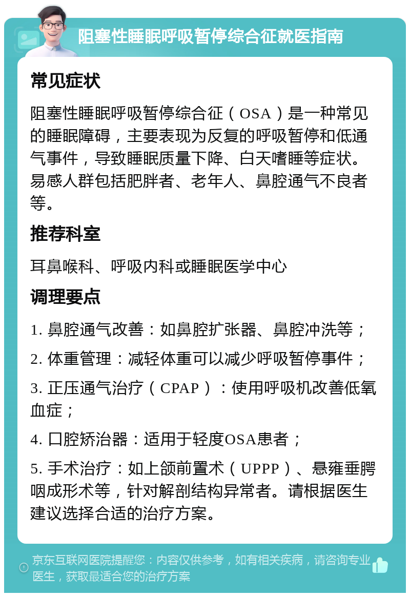 阻塞性睡眠呼吸暂停综合征就医指南 常见症状 阻塞性睡眠呼吸暂停综合征（OSA）是一种常见的睡眠障碍，主要表现为反复的呼吸暂停和低通气事件，导致睡眠质量下降、白天嗜睡等症状。易感人群包括肥胖者、老年人、鼻腔通气不良者等。 推荐科室 耳鼻喉科、呼吸内科或睡眠医学中心 调理要点 1. 鼻腔通气改善：如鼻腔扩张器、鼻腔冲洗等； 2. 体重管理：减轻体重可以减少呼吸暂停事件； 3. 正压通气治疗（CPAP）：使用呼吸机改善低氧血症； 4. 口腔矫治器：适用于轻度OSA患者； 5. 手术治疗：如上颌前置术（UPPP）、悬雍垂腭咽成形术等，针对解剖结构异常者。请根据医生建议选择合适的治疗方案。